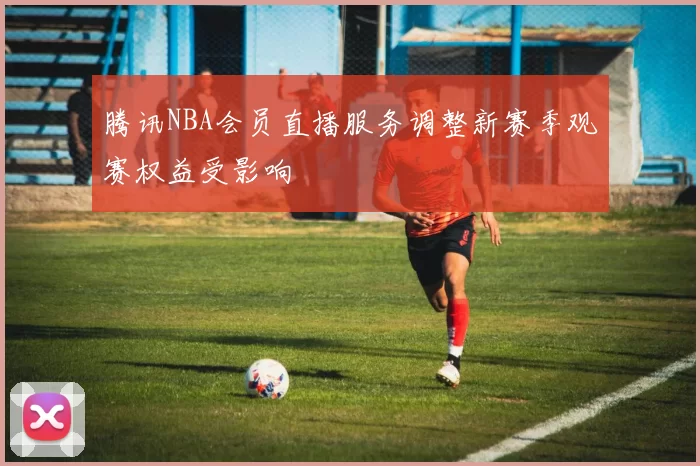 腾讯NBA会员直播服务调整新赛季观赛权益受影响