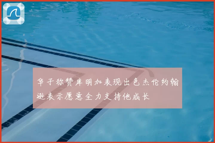 华子称赞库明加表现出色杰伦约翰逊表示愿意全力支持他成长