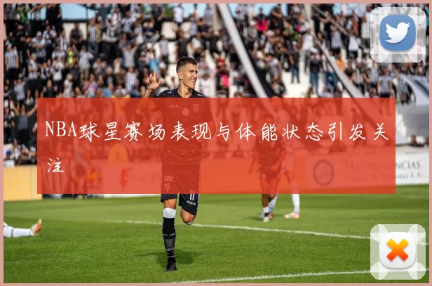 NBA球星赛场表现与体能状态引发关注