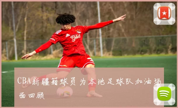 CBA新疆籍球员为本地足球队加油场面回顾