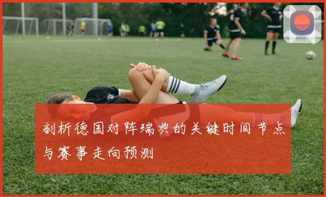 剖析德国对阵瑞典的关键时间节点与赛事走向预测