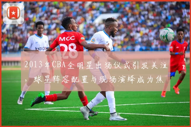 2013年CBA全明星出场仪式引发关注，球星阵容配置与现场演绎成为焦点