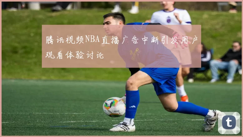 腾讯视频NBA直播广告中断引发用户观看体验讨论