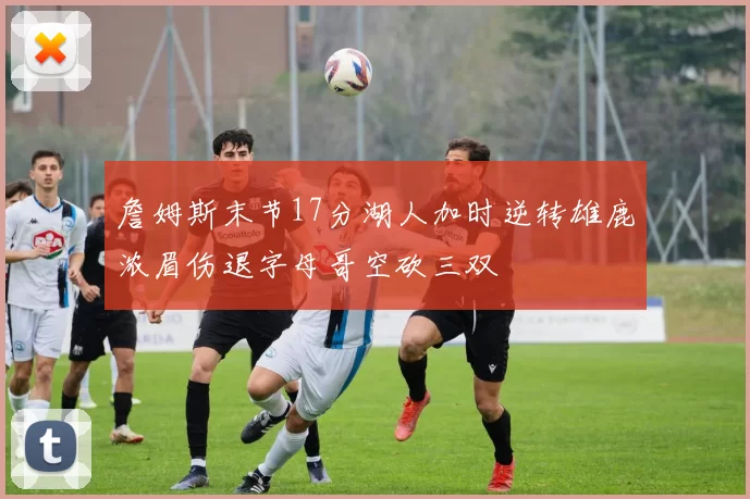 詹姆斯末节17分湖人加时逆转雄鹿浓眉伤退字母哥空砍三双