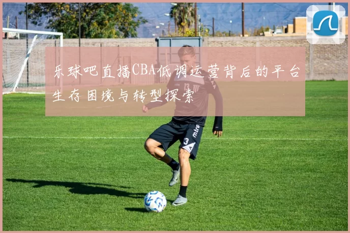 乐球吧直播CBA低调运营背后的平台生存困境与转型探索