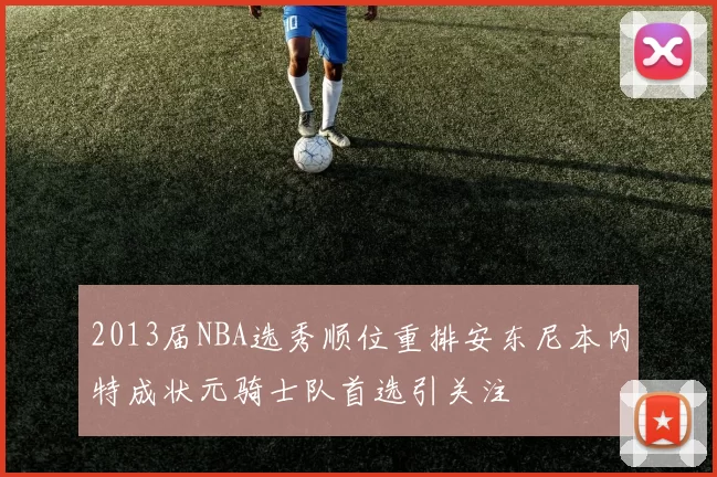 2013届NBA选秀顺位重排安东尼本内特成状元骑士队首选引关注