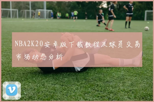 NBA2K20安卓版下载教程及球员交易市场动态分析