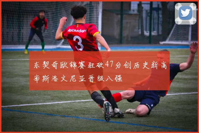 东契奇欧锦赛狂砍47分创历史新高率斯洛文尼亚晋级八强