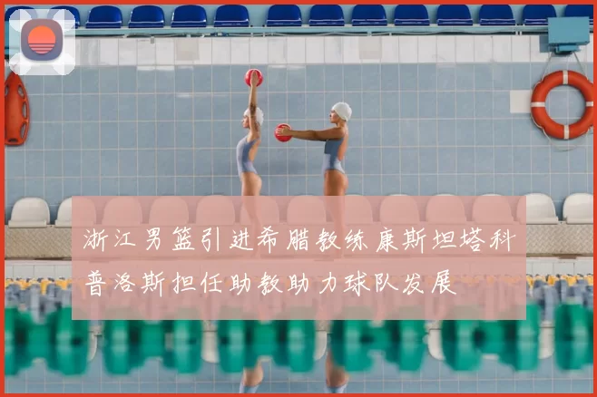 浙江男篮引进希腊教练康斯坦塔科普洛斯担任助教助力球队发展