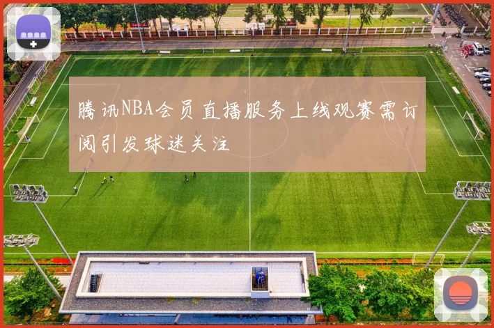 腾讯NBA会员直播服务上线观赛需订阅引发球迷关注
