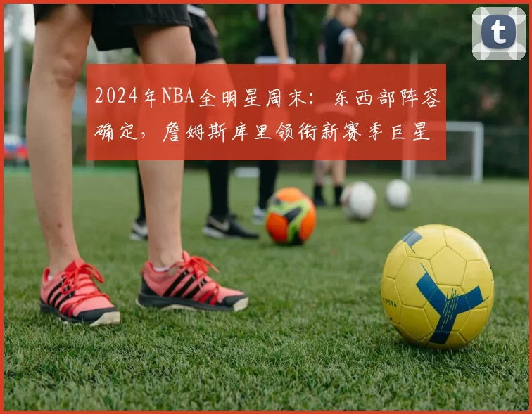 2024年NBA全明星周末：东西部阵容确定，詹姆斯库里领衔新赛季巨星对决