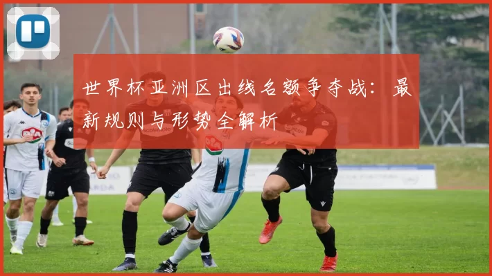 世界杯亚洲区出线名额争夺战:最新规则与形势全解析
