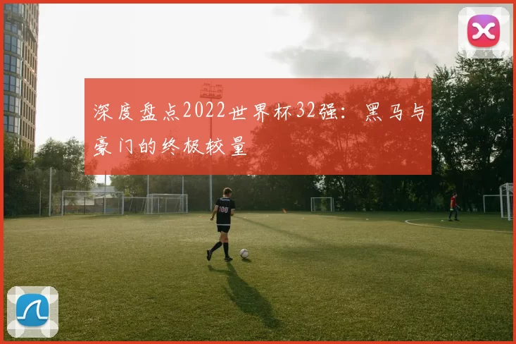 深度盘点2022世界杯32强:黑马与豪门的终极较量