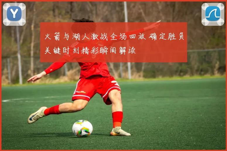 火箭与湖人激战全场回放 确定胜负关键时刻精彩瞬间解读