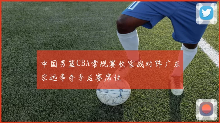 中国男篮CBA常规赛收官战对阵广东宏远争夺季后赛席位