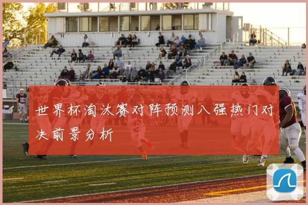 世界杯淘汰赛对阵预测八强热门对决前景分析