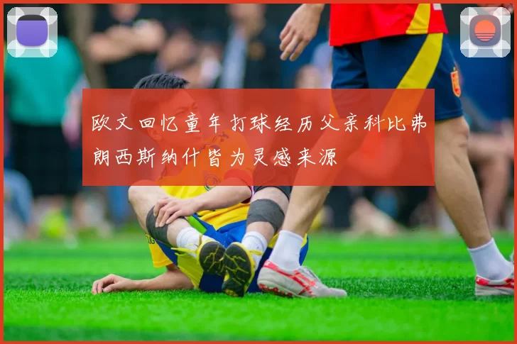 欧文回忆童年打球经历父亲科比弗朗西斯纳什皆为灵感来源