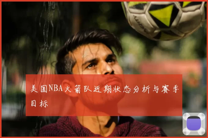 美国NBA火箭队近期状态分析与赛季目标