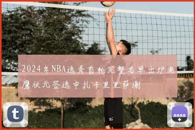 2024年NBA选秀首轮完整名单出炉老鹰状元签选中扎卡里里萨谢