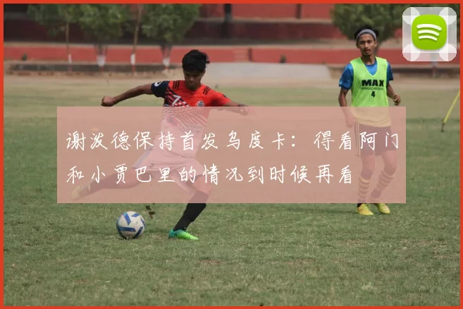 谢泼德保持首发乌度卡：得看阿门和小贾巴里的情况到时候再看