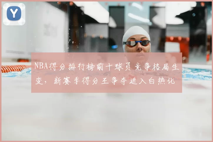 NBA得分排行榜前十球员竞争格局生变，新赛季得分王争夺进入白热化