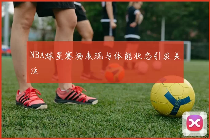 NBA球星赛场表现与体能状态引发关注