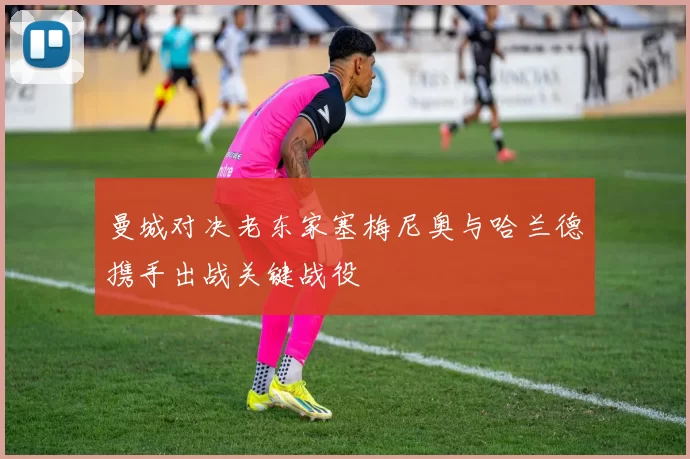 曼城对决老东家塞梅尼奥与哈兰德携手出战关键战役