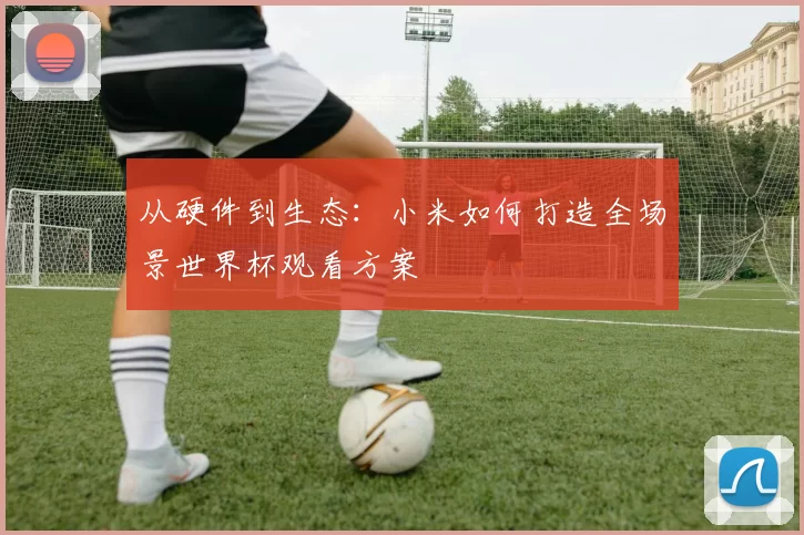 从硬件到生态:小米如何打造全场景世界杯观看方案