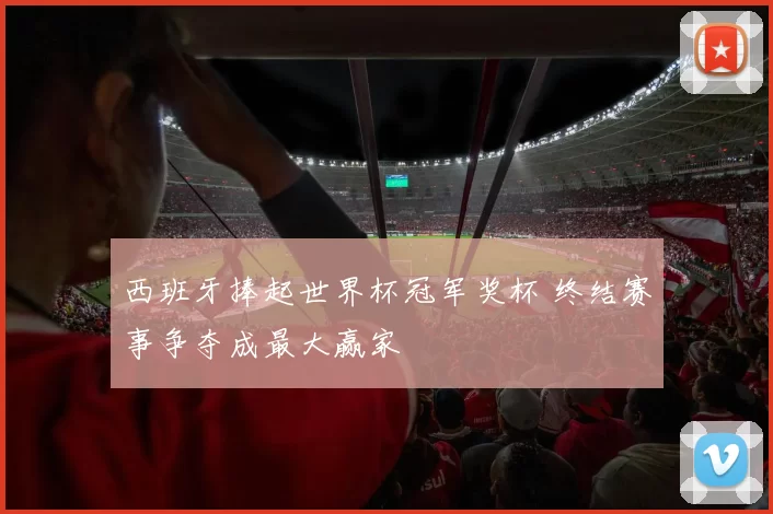 西班牙捧起世界杯冠军奖杯 终结赛事争夺成最大赢家