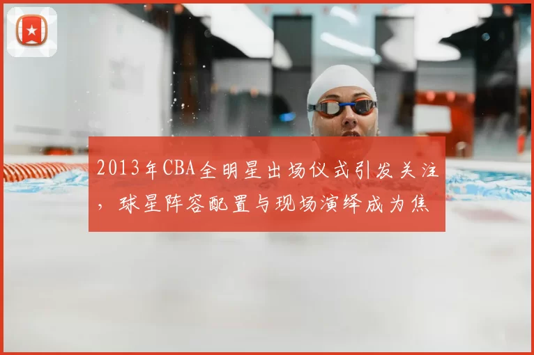 2013年CBA全明星出场仪式引发关注，球星阵容配置与现场演绎成为焦点