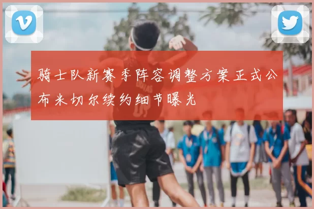 骑士队新赛季阵容调整方案正式公布米切尔续约细节曝光