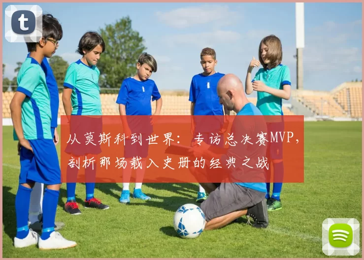 从莫斯科到世界:专访总决赛MVP,剖析那场载入史册的经典之战