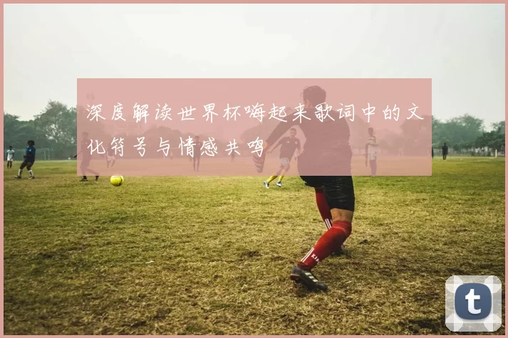深度解读世界杯嗨起来歌词中的文化符号与情感共鸣