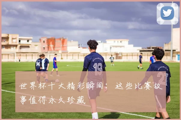 世界杯十大精彩瞬间:这些比赛故事值得永久珍藏