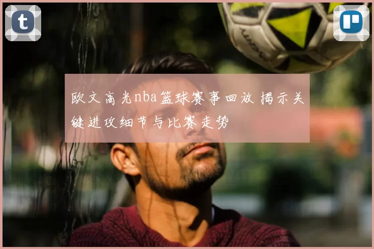 欧文高光nba篮球赛事回放 揭示关键进攻细节与比赛走势