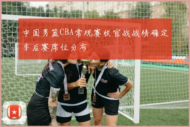 中国男篮CBA常规赛收官战战绩确定季后赛席位分布