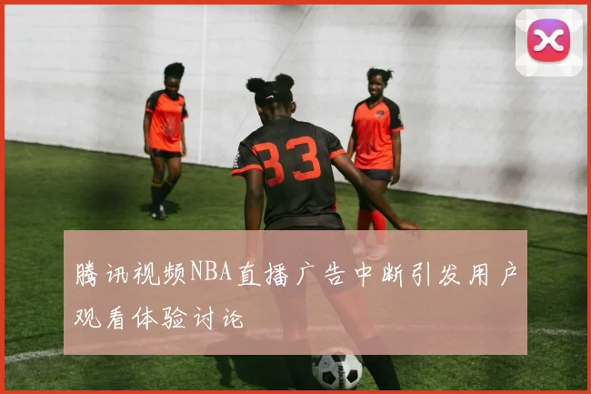 腾讯视频NBA直播广告中断引发用户观看体验讨论