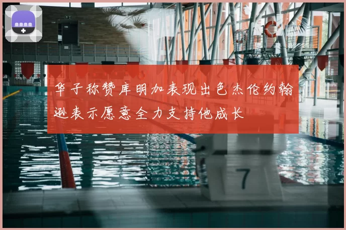 华子称赞库明加表现出色杰伦约翰逊表示愿意全力支持他成长