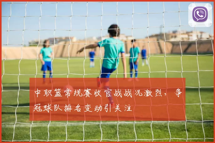 中职篮常规赛收官战战况激烈，争冠球队排名变动引关注