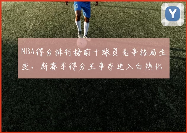 NBA得分排行榜前十球员竞争格局生变，新赛季得分王争夺进入白热化