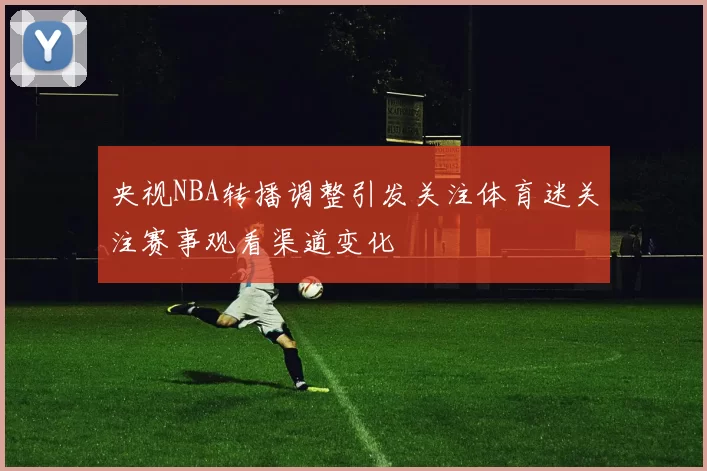 央视NBA转播调整引发关注体育迷关注赛事观看渠道变化